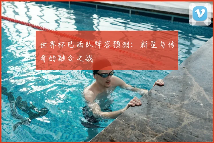 世界杯巴西队阵容预测：新星与传奇的融合之战