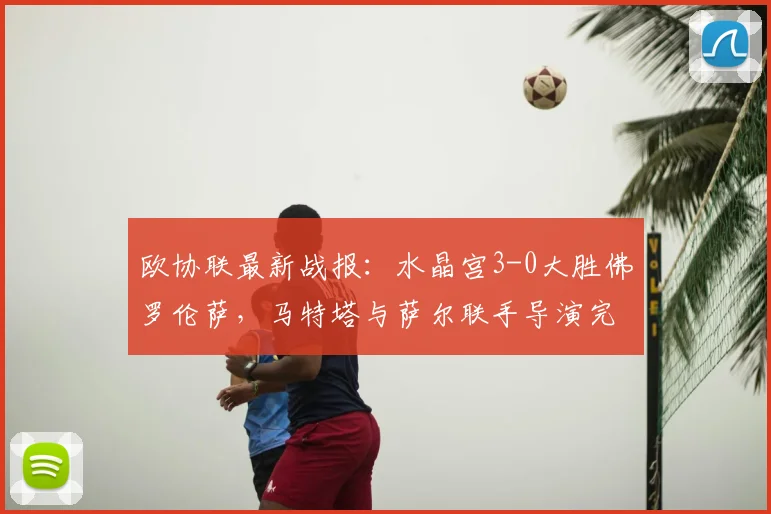 欧协联最新战报：水晶宫3-0大胜佛罗伦萨，马特塔与萨尔联手导演完胜好戏