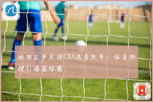 姚明发声支持CBA选秀改革，体育热搜引爆篮球圈
