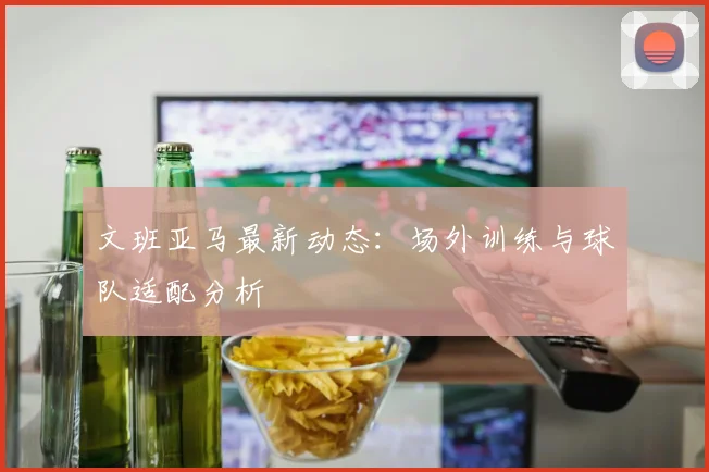 文班亚马最新动态：场外训练与球队适配分析